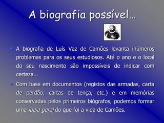 A biografia possível…
• A biografia de Luís Vaz de Camões levanta inúmeros
problemas para os seus estudiosos. Até o ano e o local
do seu nascimento são impossíveis de indicar com
certeza…
• Com base em documentos (registos das armadas, carta
de perdão, cartas de tença, etc.) e em memórias
conservadas pelos primeiros biógrafos, podemos formar
uma ideia geral do que foi a vida de Camões.
 