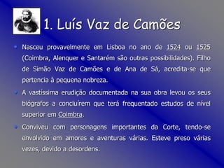 1. Luís Vaz de Camões
• Nasceu provavelmente em Lisboa no ano de 1524 ou 1525
(Coimbra, Alenquer e Santarém são outras possibilidades). Filho
de Simão Vaz de Camões e de Ana de Sá, acredita-se que
pertencia à pequena nobreza.
• A vastíssima erudição documentada na sua obra levou os seus
biógrafos a concluírem que terá frequentado estudos de nível
superior em Coimbra.
• Conviveu com personagens importantes da Corte, tendo-se
envolvido em amores e aventuras várias. Esteve preso várias
vezes, devido a desordens.
 