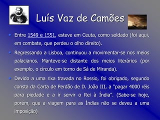 • Entre 1549 e 1551, esteve em Ceuta, como soldado (foi aqui,
em combate, que perdeu o olho direito).
• Regressando a Lisboa, continuou a movimentar-se nos meios
palacianos. Manteve-se distante dos meios literários (por
exemplo, o círculo em torno de Sá de Miranda).
• Devido a uma rixa travada no Rossio, foi obrigado, segundo
consta da Carta de Perdão de D. João III, a “pagar 4000 réis
para piedade e a ir servir o Rei à Índia”. (Sabe-se hoje,
porém, que a viagem para as Índias não se deveu a uma
imposição)
Luís Vaz de Camões
 