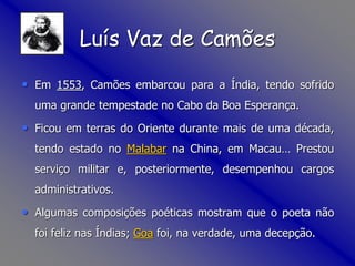 • Em 1553, Camões embarcou para a Índia, tendo sofrido
uma grande tempestade no Cabo da Boa Esperança.
• Ficou em terras do Oriente durante mais de uma década,
tendo estado no Malabar na China, em Macau… Prestou
serviço militar e, posteriormente, desempenhou cargos
administrativos.
• Algumas composições poéticas mostram que o poeta não
foi feliz nas Índias; Goa foi, na verdade, uma decepção.
Luís Vaz de Camões
 