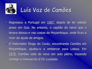 • Regressou a Portugal em 1567, depois de ter estado
preso em Goa. No entanto, o capitão do navio que o
levava deixou-o nas costas de Moçambique, onde ficou a
viver da ajuda de amigos.
• O historiador Diogo do Couto, encontrando Camões em
Moçambique, ajudou-o a embarcar para Lisboa. Em
1570, Camões está de novo em solo pátrio, trazendo
consigo o manuscrito d’Os Lusíadas.
Luís Vaz de Camões
 