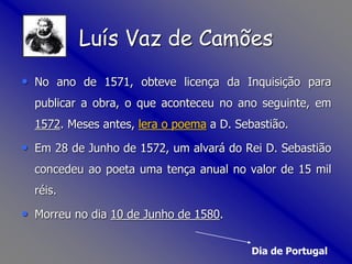 • No ano de 1571, obteve licença da Inquisição para
publicar a obra, o que aconteceu no ano seguinte, em
1572. Meses antes, lera o poema a D. Sebastião.
• Em 28 de Junho de 1572, um alvará do Rei D. Sebastião
concedeu ao poeta uma tença anual no valor de 15 mil
réis.
• Morreu no dia 10 de Junho de 1580.
Dia de Portugal
Luís Vaz de Camões
 