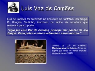 Túmulo de Luís de Camões.
Mosteiro dos Jerónimos (onde se
supõe que estão os restos mortais
do poeta desde 1880).
Luís de Camões foi enterrado no Convento de Sant’Ana. Um amigo,
D. Gonçalo Coutinho, inscreveu na lápide da sepultura que
reservara para o poeta:
“Aqui jaz Luís Vaz de Camões, príncipe dos poetas do seu
tempo. Viveu pobre e miseravelmente e assim morreu.”
Luís Vaz de Camões
 