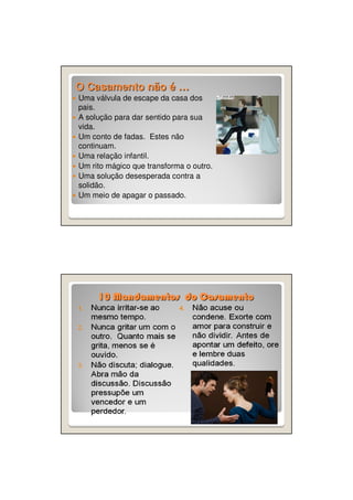 O Casamento não é …
Uma válvula de escape da casa dos
pais.
A solução para dar sentido para sua
vida.
Um conto de fadas. Estes não
continuam.
Uma relação infantil.
Um rito mágico que transforma o outro.
Uma solução desesperada contra a
solidão.
Um meio de apagar o passado.

10 Mandamentos do Casamento

 