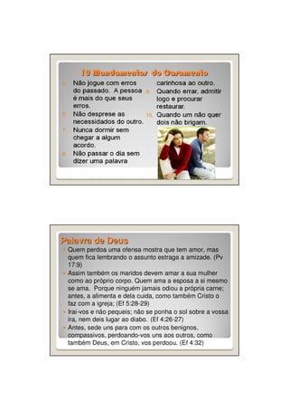 10 Mandamentos do Casamento

Palavra de Deus
Quem perdoa uma ofensa mostra que tem amor, mas
quem fica lembrando o assunto estraga a amizade. (Pv
17:9)
Assim também os maridos devem amar a sua mulher
como ao próprio corpo. Quem ama a esposa a si mesmo
se ama. Porque ninguém jamais odiou a própria carne;
antes, a alimenta e dela cuida, como também Cristo o
faz com a igreja; (Ef 5:28-29)
Irai-vos e não pequeis; não se ponha o sol sobre a vossa
ira, nem deis lugar ao diabo. (Ef 4:26-27)
Antes, sede uns para com os outros benignos,
compassivos, perdoando-vos uns aos outros, como
também Deus, em Cristo, vos perdoou. (Ef 4:32)

 