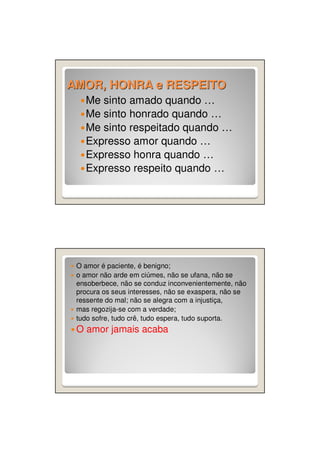 AMOR, HONRA e RESPEITO
Me sinto amado quando …
Me sinto honrado quando …
Me sinto respeitado quando …
Expresso amor quando …
Expresso honra quando …
Expresso respeito quando …

O amor é paciente, é benigno;
o amor não arde em ciúmes, não se ufana, não se
ensoberbece, não se conduz inconvenientemente, não
procura os seus interesses, não se exaspera, não se
ressente do mal; não se alegra com a injustiça,
mas regozija-se com a verdade;
tudo sofre, tudo crê, tudo espera, tudo suporta.

O amor jamais acaba

 