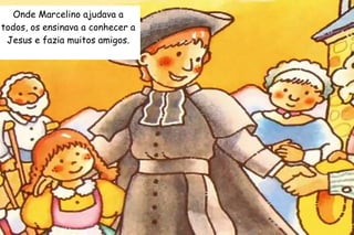 Onde Marcelino ajudava a 
todos, os ensinava a conhecer a 
Jesus e fazia muitos amigos. 
 