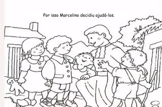 Por isso Marcelino decidiu ajudá-los. 
 