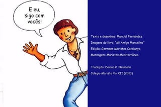 E eu, 
sigo com 
vocês! 
Texto e desenhos: Marcial Fernández 
Imagens do livro: “Mi Amigo Marcelino” 
Edição: Germans Maristes Catalunya 
Montagem: Maristas Mediterrânea 
Tradução: Daiana K. Neumann 
Colégio Marista Pio XII (2013) 
 