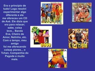 Era o princípio de
  tudo! Logo resolvi
  experimentar algo
     diferente e ele
 me ofereceu um CD
de Axé. Ele dizia que
   era para relaxar;
      sabe, coisa
     leve... Banda
    Eva, Cheiro de
 Amor, Netinho, etc.
 Com o tempo, meu
         amigo
  foi me oferecendo
   coisas piores... o
Tchan, Companhia do
    Pagode e muito
          mais.
 