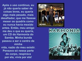 Após o uso contínuo, eu
  já não queria saber de
  coisas leves, eu queria
 algo mais pesado, mais
desafiador, que me fizesse
 mexer os quadris como
  eu nunca havia mexido
 antes. Então, meu amigo
 me deu o que eu queria,
  um CD do Harmonia do
   Samba. Minha bunda
 passou a ser o centro da
           minha
vida, razão do meu existir.
 Pensava só nessa parte
    do corpo, respirava
   por ela, vivia por ela!
 