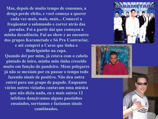 Mas, depois de muito tempo de consumo, a
 droga perde efeito, e você começa a querer
     cada vez mais, mais, mais... Comecei a
  freqüentar o submundo e correr atrás das
    paradas. Foi a partir daí que começou a
minha decadência. Fui ao show e ao encontro
dos grupos Karametade e Só Pra Contrariar,
        e até comprei a Caras que tinha o
               Rodriguinho na capa.
Quando dei por mim, já estava com o cabelo
 pintado de loiro, minha mão tinha crescido
muito em função do pandeiro. Meus polegares
já não se mexiam por eu passar o tempo todo
   fazendo sinais de positivo. Não deu outra
 entrei para um grupo de pagode. Enquanto
vários outros viciados cantavam uma música
    que não dizia nada, eu e mais outros 12
     infelizes dançávamos alguns passinhos
     ensaiados, sorríamos e fazíamos sinais
                  combinados.
 