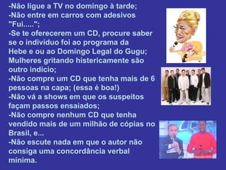-Não ligue a TV no domingo à tarde;
-Não entre em carros com adesivos
"Fui.....";
-Se te oferecerem um CD, procure saber
se o indivíduo foi ao programa da
Hebe e ou ao Domingo Legal do Gugu;
Mulheres gritando histericamente são
outro indício;
-Não compre um CD que tenha mais de 6
pessoas na capa; (essa é boa!)
-Não vá a shows em que os suspeitos
façam passos ensaiados;
-Não compre nenhum CD que tenha
vendido mais de um milhão de cópias no
Brasil, e...
-Não escute nada em que o autor não
consiga uma concordância verbal
mínima.
 