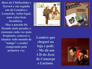 disco do Chitãozinho e Xororó e em seguida um do Leandro e Leonardo. Achei legal, uma coisa bem brasileira.  Mas a parada foi ficando mais pesada, o consumo cada vez mais freqüente, comecei a chamar todo mundo de "amigo" e acabei comprando pela primeira vez. Lembro que cheguei na loja e pedi: - Me dá um CD do Zezé de Camargo e Luciano. 