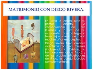 MATRIMONIO CON DIEGO RIVERA.
• En 1930 la artista sufre su
primer aborto. A
consecuencia de sus
lesiones y a las de su
accidente, nunca llegó a
tener hijos, cosa que tardó
muchos años en aceptar.
• Diego Rivera tuvo diversas
aventuras con otras mujeres
(incluyendo a Cristina, la
hermana menor de Frida) y
de las propias infidelidades
de Frida, la pareja lograba
complementarse.
 