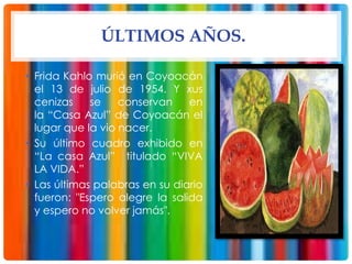 ÚLTIMOS AÑOS.
• Frida Kahlo murió en Coyoacán
el 13 de julio de 1954. Y xus
cenizas se conservan en
la “Casa Azul” de Coyoacán el
lugar que la vio nacer.
• Su último cuadro exhibido en
“La casa Azul” titulado “VIVA
LA VIDA.”
• Las últimas palabras en su diario
fueron: "Espero alegre la salida
y espero no volver jamás".
 