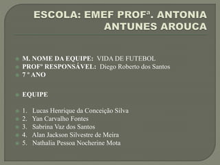  M. NOME DA EQUIPE: VIDA DE FUTEBOL
 PROFº RESPONSÁVEL: Diego Roberto dos Santos
 7 º ANO
 EQUIPE
 1. Lucas Henrique da Conceição Silva
 2. Yan Carvalho Fontes
 3. Sabrina Vaz dos Santos
 4. Alan Jackson Silvestre de Meira
 5. Nathalia Pessoa Nocherine Mota
 