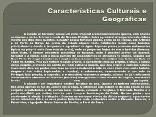 A cidade de Salvador possui um clima tropical predominantemente quente, com chuvas
no inverno e verão. A brisa oriunda do Oceano Atlântico deixa agradável a temperatura da cidade
mesmo nos dias mais quentes. Salvador possui famosas praias, como as de Itapuã, dos Artistas
e do Porto da Barra. As praias da cidade atraem tanto habitantes locais como turistas,
principalmente devido à temperatura agradável da água. Algumas praias possuem restaurantes
típicos na própria areia (barracas de praia), onde se preparam frutos do mar e bebidas diversas.
Além disto, é comum encontrar tabuleiros de baianas, onde é possível provar um acarajé.
Salvador é a cidade com o maior número de descendentes de africanos no mundo, seguida por
Nova York. Os negros iorubanos e nagôs estabeleceram uma rica cultura nas terras da Baía de
Todos os Santos. Pois que tinham religião própria, o candomblé; música própria, a chula, o lundu;
dança própria, praticada no samba de roda; culinária própria, que deu origem à culinária baiana,
inventando diversos pratos com base no azeite-de-dendê e leite de coco (tudo com muita farinha-
de-guerra dos índios tupinambás e tapuias), e sobremesas, desenvolvendo o que veio de
Portugal; luta própria, a capoeira, e o maculelê; vestimenta própria, aliando às já tradicionais
indumentárias africanas às fazendas (tecidos) portugueses; e uma mistura de línguas, mesclando
iorubá com português.
A cidade é um importante destino turístico do país. Quanto ao turismo internacional,
fica atrás apenas do Rio de Janeiro em procura. O interesse pela cidade se dá pela beleza do seu
conjunto arquitetônico e da cultura local (música, culinária e religião). O Mercado Modelo é o
ponto escolhido por muitos turistas para comprar lembranças da Bahia. No seu porão - que
atualmente é aberto à visitação - ficavam os escravos vindos da África enquanto aguardavam
serem leiloados. Entre os seus pontos turísticos mais conhecidos estão: o Elevador Lacerda, o
Pelourinho, a Igreja de Nosso Senhor do Bonfim, o Farol da Barra.
 