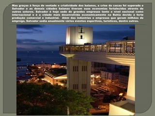  Mas graças à força de vontade e criatividade dos baianos, a crise do cacau foi superada e
Salvador e as demais cidades baianas tiveram suas economias fortalecidas através de
outros setores. Salvador é hoje sede de grandes empresas tanto a nível nacional como
internacional e é a cidade mais desenvolvida economicamente na Bahia devido à forte
produção comercial e industrial. Além das indústrias e empresas que geram milhões de
emprego, Salvador sedia anualmente vários eventos esportivos, turísticos, dentre outros.
 