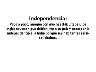 Independencia:
Poco a poco, aunque con muchas dificultades, los
ingleses vieron que debían irse a su país y conceder la
independencia a la India porque sus habitantes así lo
solicitaban.
 