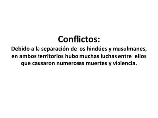 Conflictos:
Debido a la separación de los hindúes y musulmanes,
en ambos territorios hubo muchas luchas entre ellos
que causaron numerosas muertes y violencia.
 