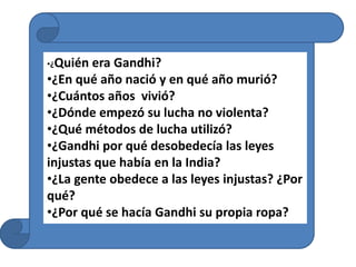 •¿Quién era Gandhi?
•¿En qué año nació y en qué año murió?
•¿Cuántos años vivió?
•¿Dónde empezó su lucha no violenta?
•¿Qué métodos de lucha utilizó?
•¿Gandhi por qué desobedecía las leyes
injustas que había en la India?
•¿La gente obedece a las leyes injustas? ¿Por
qué?
•¿Por qué se hacía Gandhi su propia ropa?
 