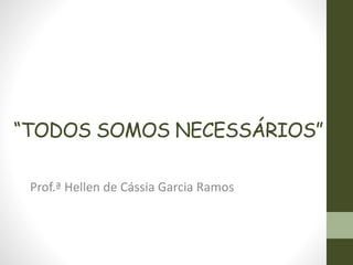 “TODOS SOMOS NECESSÁRIOS” 
Prof.ª Hellen de Cássia Garcia Ramos 
 