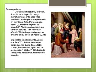 En una palabra : Jesús era impecable, es decir, libre de toda imperfección y mancha moral ante Dios y los hombres. Nadie pudo sorprenderlo en mentira o falla. Por eso pudo decir: "¿Quién me argüirá de pecado?". Nadie pudo echarle en cara un pecado.  San Pedro así afirmó: "No hubo pecado en él, ni engaño en su boca" (1 Pedro 2, 22). Impecable significa Santo. Jesús era  SANTO . Tal convenía que fuese nuestro Sumo Sacerdote: "Santo, inmaculado, apartado de los pecados" (Hebr. 7, 26). En todo semejante a nosotros, menos en el pecado. 