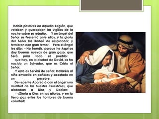 Había pastores en aquella Región, que velaban y guardaban las vigilias de la noche sobre su rebaño.  Y un ángel del Señor se Presentó ante ellos, y la gloria del Señor los Rodeó de resplandor; y temieron con gran temor.  Pero el ángel les dijo: --No Temáis, porque he Aquí os doy buenas nuevas de gran gozo, que Será para todo el pueblo:    que hoy, en la ciudad de David, os ha nacido un Salvador, que es Cristo el Señor.    Y esto os Servirá de señal: Hallaréis al niño envuelto en pañales y acostado en un pesebre.    De repente Apareció con el ángel una multitud de las huestes celestiales, que alababan a Dios y Decían:    --¡Gloria a Dios en las alturas, y en la tierra paz entre los hombres de buena voluntad !  
