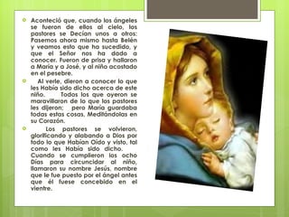 Aconteció que, cuando los ángeles se fueron de ellos al cielo, los pastores se Decían unos a otros: Pasemos ahora mismo hasta Belén y veamos esto que ha sucedido, y que el Señor nos ha dado a conocer. Fueron de prisa y hallaron a María y a José, y al niño acostado en el pesebre. Al verle, dieron a conocer lo que les Había sido dicho acerca de este niño.  Todos los que oyeron se maravillaron de lo que los pastores les dijeron;  pero María guardaba todas estas cosas, Meditándolas en su Corazón.  Los pastores se volvieron, glorificando y alabando a Dios por todo lo que Habían Oído y visto, tal como les Había sido dicho.  Cuando se cumplieron los ocho Días para circuncidar al niño, llamaron su nombre Jesús, nombre que le fue puesto por el ángel antes que él fuese concebido en el vientre.  