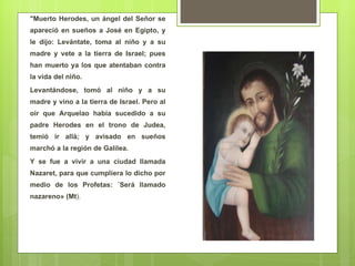 "Muerto Herodes, un ángel del Señor se apareció en sueños a José en Egipto, y le dijo: Levántate, toma al niño y a su madre y vete a la tierra de Israel; pues han muerto ya los que atentaban contra la vida del niño.  Levantándose, tomó al niño y a su madre y vino a la tierra de Israel. Pero al oír que Arquelao había sucedido a su padre Herodes en el trono de Judea, temió ir allá; y avisado en sueños marchó a la región de Galilea.  Y se fue a vivir a una ciudad llamada Nazaret, para que cumpliera lo dicho por medio de los Profetas: ´Será llamado nazareno» (Mt ). 