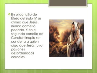 En el concilio de Éfeso del siglo IV se afirma que Jesús nunca cometió pecado. Y en el segundo concilio de Constantinopla se condena a quien diga que Jesús tuvo pasiones desordenadas carnales.  