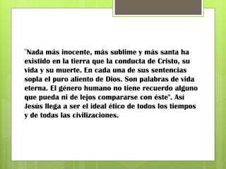 " Nada más inocente, más sublime y más santa ha existido en la tierra que la conducta de Cristo, su vida y su muerte. En cada una de sus sentencias sopla el puro aliento de Dios. Son palabras de vida eterna. El género humano no tiene recuerdo alguno que pueda ni de lejos compararse con éste". Así Jesús llega a ser el ideal ético de todos los tiempos y de todas las civilizaciones. 