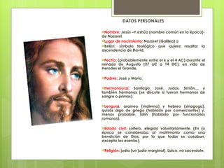 DATOS PERSONALES Nombre : Jesús –Y.eshúa (nombre común en la época)- de Nazaret Lugar de nacimiento:  Nazaret (Galilea) o Belén: símbolo teológico que quiere resaltar la ascendencia de David. Fecha:  (probablemente entre el 6 y el 4 AC) durante el reinado de Augusto (37 aC a 14 DC), en vida de Herodes el Grande. Padres:  José y María. Hermanos/as:  Santiago, José, Judas, Simón.... y también hermanas (se discute si fueron hermanos de sangre o primos). Lenguas:  arameo (materna) y hebreo (sinagoga), quizás algo de griego (hablado por comerciantes) y, menos probable, latín (hablado por funcionarios romanos), Estado civil:  soltero, elegido voluntariamente. (En su época se consideraba al matrimonio como una bendición de Dios, por lo que todos se casaban, excepto los esenios). Religión:  judía (un judío marginal). Laico, no sacerdote. 