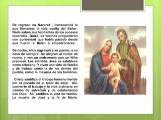 De regreso en Nazaret , transcurrirá lo que llamamos la vida oculta del Señor. Nada saben sus habitantes de los sucesos ocurridos. Quizá los vecinos preguntaron con curiosidad que había pasado desde que fueron a Belén a empadronarse.  De hecho, ellos regresan a su pueblo, a su casa de siempre. Se alegran al verlos de nuevo, y ven un matrimonio con un Niño precioso. Los admiten. José se establece como artesano. Y viven una vida de familia y de trabajo como la de los demás del pueblo, como la mayoría de los hombres.   Cristo santifica el trabajo humano herido por el pecado en el taller de José.  Allí, convierte el trabajo y la vida ordinaria en camino de salvación y de colaboración con Dios.  Allí santifica la vida de familia. La muerte de José y la fe de María. 