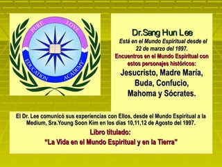 Dr.Sang Hun Lee
                                         Está en el Mundo Espiritual desde el
                                                22 de marzo del 1997.
                                        Encuentros en el Mundo Espiritual con
                                            estos personajes históricos:
                                          Jesucristo, Madre María,
                                              Buda, Confucio,
                                            Mahoma y Sócrates.

El Dr. Lee comunicó sus experiencias con Ellos, desde el Mundo Espiritual a la
    Medium, Sra.Young Soon Kim en los días 10,11,12 de Agosto del 1997.
                           Libro titulado:
           “La Vida en el Mundo Espiritual y en la Tierra”
 