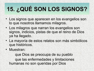 15. ¿QUÉ SON LOS SIGNOS?
• Los signos que aparecen en los evangelios son
  lo que nosotros llamamos milagros.
• Los milagros que narran los evangelios son
  signos, indicios, pistas de que el reino de Dios
  ya ha llegado.
• La mayoría de estos relatos son más simbólicos
  que históricos.
• Muestran:
      que Dios se preocupa de su pueblo
      que las enfermedades y limitaciones
  humanas no son queridas por Dios
 