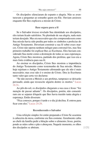 “Paz seja convosco!” 99
Os discípulos silenciaram de espanto e alegria. Não se aven-
turavam a perguntar ao estranho quem era Ele. Ouviam ansiosos
enquanto Ele lhes explicava a missão de Cristo.
Base segura para a fé
Se o Salvador tivesse revelado Sua identidade aos discípulos,
eles teriam ficado satisfeitos. Na plenitude de sua alegria, nada mais
teriam desejado. Mas era necessário que eles compreendessem como
Sua missão havia sido predita por todos os símbolos e profecias do
Antigo Testamento. Deveriam construir a sua fé sobre esses mar-
cos. Cristo não operou nenhum milagre para convencê-los, mas Seu
primeiro trabalho foi explicar-lhes as Escrituras. Eles haviam con-
siderado Sua morte como a destruição de todas as suas esperanças.
Agora, Cristo lhes mostrava, partindo dos profetas, que isso era a
mais forte evidência para sua fé.
Ao ensinar os discípulos, Cristo lhes mostrou a importância
do Antigo Testamento como testemunho de Sua missão. Muitos
hoje rejeitam o Antigo Testamento afirmando que ele não é mais
necessário; mas esse não é o ensino de Cristo. Deu às Escrituras
tanto valor que certa vez declarou:
“Se não ouvem a Moisés e aos profetas, tampouco se deixarão
persuadir, ainda que ressuscite alguém dentre os mortos.” Lucas
16:31.
Ao pôr-do-sol, os discípulos chegaram a sua casa e Jesus “fez
menção de passar adiante”. Os discípulos, porém, não consenti-
ram em se separar dAquele que lhes havia trazido tanta alegria e
esperança. Então disseram:
“Fica conosco, porque é tarde e o dia já declina. E entrou para
ficar com eles.” Lucas 24:29.
Reconhecendo o Salvador
Uma refeição simples foi então preparada e Cristo Se assentou
à cabeceira da mesa, conforme era Seu costume. Geralmente cabia
ao chefe da família pedir a bênção sobre o alimento; Jesus, porém,
pondo as mãos sobre o pão o abençoou. Naquele momento, os olhos
dos discípulos se abriram. [125]
 