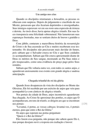 A ascensão triunfal 103
Um amigo nos céus
Quando os discípulos retornaram a Jerusalém, as pessoas os
olhavam com surpresa. Depois do julgamento e crucifixão de seu
Mestre, pensavam que eles ficariam deprimidos e envergonhados.
Seus inimigos esperavam ver em seu rosto uma expressão de tristeza
e derrota. Ao invés disso, havia apenas alegria e triunfo. Em suas fa-
ces transparecia uma felicidade sobrenatural. Não lamentavam suas
esperanças frustradas, mas se sentiam cheios de louvor e gratidão a
Deus.
Com júbilo, contaram a maravilhosa história da ressurreição
de Cristo e de Sua ascensão ao Céu e muitos receberam esse tes-
temunho. Os discípulos não precisavam mais duvidar do futuro,
pois sabiam que o Salvador estava no Céu e que Seus cuidados
os acompanhariam. Sabiam que Ele estava apresentando diante de
Deus os méritos do Seu sangue, mostrando ao Pai Suas mãos e
pés traspassados, como uma evidência do preço pago pelos Seus
remidos.
Sabiam que Ele voltaria outra vez, com todos os santos anjos, e
aguardavam ansiosamente esse evento com grande alegria e saudosa
antecipação.
Chegada triunfal do rei da glória
Quando Jesus desapareceu da vista dos discípulos no Monte das
Oliveiras, Ele foi recebido por um exército de anjos que veio para
acompanhá-Lo com cânticos de alegria e triunfo.
Nos portais da cidade de Deus, anjos incontáveis aguardavam
Sua chegada. Ao Cristo Se aproximar dos portões, os anjos que O
acompanhavam, em tons de triunfo, se dirigem aos que se encontram
nos portais: [129]
“Levantai, ó portas, as vossas cabeças; levantai-vos, ó portais
eternos, para que entre o Rei da Glória.”
Os anjos que esperam nas portas perguntam:
“Quem é o Rei da Glória?”
Eles fazem essa pergunta, não porque não sabem quem Ele é,
mas porque desejam ouvir a resposta em exaltação e louvor:
 