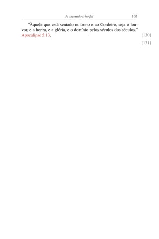 A ascensão triunfal 105
“Àquele que está sentado no trono e ao Cordeiro, seja o lou-
vor, e a honra, e a glória, e o domínio pelos séculos dos séculos.”
Apocalipse 5:13. [130]
[131]
 