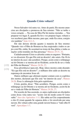 Quando Cristo voltará?
Nosso Salvador virá outra vez. Antes de partir, Ele mesmo anun-
ciou aos discípulos a promessa de Seu retorno: “Não se turbe o
vosso coração. ... Na casa de Meu Pai há muitas moradas. ... Vou
preparar-vos lugar. E, quando Eu for e vos preparar lugar, voltarei e
vos receberei para Mim mesmo, para que, onde Eu estou, estejais
vós também.” João 14:1-3.
Ele não deixou dúvida quanto à maneira de Seu retorno:
“Quando vier o Filho do Homem na Sua majestade e todos os an-
jos com Ele, então, Se assentará no trono da Sua glória; e todas as
nações serão reunidas em Sua presença.” Mateus 25:31, 32.
Cuidadosamente Cristo os advertiu contra os enganos: “Portanto,
se vos disserem: Eis que Ele está no deserto!, não saiais. Ou: Ei-lo
no interior da casa!, não acrediteis. Porque, assim como o relâmpago
sai do Oriente e se mostra até no Ocidente, assim há de ser a vinda
do Filho do Homem.” Mateus 24:26, 27.[132]
[133]
Essa advertência é para nós. Hoje, falsos mestres estão dizendo:
“Eis que Ele está no deserto!”, e milhares têm saído ao deserto na
esperança de encontrar Jesus ali.
Outros milhares que afirmam manter contato com os espíritos
dos mortos, declaram que Ele está “no interior da casa”. Mateus
24:26. Essa é a afirmação feita pelo espiritismo.
Cristo, porém, disse: “Não acrediteis. Porque, assim como o
relâmpago sai do Oriente e se mostra até no Ocidente, assim há de
ser a vinda do Filho do Homem.” Mateus 24:26, 27.
Por ocasião de Sua ascensão, os anjos explicaram aos discípulos
como Jesus viria outra vez: “assim virá do modo como O vistes
subir.” Atos dos Apóstolos 1:11. Ele subiu ao Céu corporalmente
e eles O viram quando Se separou deles e foi envolvido por uma
nuvem. Ele voltará sobre uma grande nuvem branca e “todo olho O
verá”. Apocalipse 1:7.
106
 