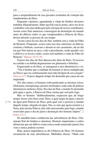 110 Vida de Jesus
para o arrependimento de seus pecados resultados da violação dos
mandamentos de Deus.
Enquanto vigiamos, aguardando a vinda do Senhor, devemos
trabalhar diligentemente. Saber que Ele está às portas, deve nos levar
a trabalhar com mais dedicação pela salvação de nossos semelhantes.
Assim como Noé anunciou a mensagem da destruição do mundo
antes do dilúvio, todos os que compreendem a Palavra de Deus,
devem advertir as pessoas de seu tempo.
“Assim como foi nos dias de Noé, também será a vinda do Filho
do Homem. Porquanto, assim como nos dias anteriores ao dilúvio,
comiam e bebiam, casavam e davam-se em casamento, até ao dia
em que Noé entrou na arca, e não o perceberam, senão quando veio
o dilúvio e os levou a todos, assim será também a vinda do Filho do
Homem.” Mateus 24:37-39.
O povo dos dias de Noé abusava dos dons de Deus. O excesso
na comida e na bebida degeneraram em glutonaria e bebedice.
Esquecendo-se de Deus, se entregaram a atos abomináveis e vis.
“Viu o Senhor que a maldade do homem se havia multiplicado
na Terra e que era continuamente mau todo desígnio do seu coração.”
Gênesis 6:5. O povo daquele tempo foi destruído por causa da sua
impiedade.
Nos dias atuais, os homens estão praticando as mesmas coisas.
Glutonaria, intemperança, paixões irrefreadas e toda sorte de práticas
abomináveis enchem a Terra. Nos dias de Noé, o mundo foi destruído
pela água e agora, a Palavra de Deus ensina que será pelo fogo.
Mas os homens “deliberadamente, esquecem que, de longo
tempo, houve céus bem como Terra, a qual surgiu da água e através
da água pela Palavra de Deus, pela qual veio a perecer o mundo[139]
daquele tempo, afogado em água. Ora, os céus que agora existem e a
Terra, pela mesma Palavra, têm sido entesourados para fogo, estando
reservados para o dia do juízo e destruição dos homens ímpios”. 2
Pedro 3:5-7.
Os antediluvianos zombavam das advertências de Deus. Cha-
maram Noé de fanático e alarmista. Homens importantes e cultos
afirmavam que um dilúvio como estava sendo anunciado jamais fora
visto e nunca poderia ocorrer.
Hoje, pouca importância se dá à Palavra de Deus. Os homens
escarnecem de suas advertências. Multidões dizem: “Onde está
 