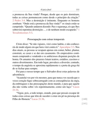 O juízo final 111
a promessa da Sua vinda? Porque, desde que os pais dormiram,
todas as coisas permanecem como desde o princípio da criação.”
2 Pedro 3:4. Mas a destruição é iminente. Enquanto os homens
zombam: “Onde está a promessa da Sua vinda?” os sinais estão se
cumprindo. “Quando andarem dizendo: Paz e segurança, eis que lhes
sobrevirá repentina destruição; ... e de nenhum modo escaparão.” 1
Tessalonicenses 5:3.
Preocupação com coisas temporais
Cristo disse: “Se não vigiares, virei como ladrão, e não conhece-
rás de modo algum em que hora virei contra ti.” Apocalipse 3:3. Nos
dias atuais, as pessoas se ocupam apenas em comer, beber, plantar,
construir, se casar e se dar em casamento. Os empresários conti-
nuam comprando e vendendo e os ambiciosos disputam posições de
honra. Os amantes dos prazeres lotam teatros, estádios, cassinos e
outros divertimentos. Em todo lugar, prevalece a diversão; contudo,
o tempo da angústia se aproxima rapidamente e a porta da graça há
de se fechar para sempre.
Foi para o nosso tempo que o Salvador disse estas palavras de
advertência:
“Acautelai-vos por vós mesmos, para que nunca vos suceda que o
vosso coração fique sobrecarregado com as conseqüências da orgia,
da embriaguez e das preocupações deste mundo, e para que aquele
dia não venha sobre vós repentinamente, como um laço.” Lucas
21:34.
“Vigiai, pois, a todo tempo, orando, para que possais escapar de
todas estas coisas que têm de suceder e estar em pé na presença do
Filho do Homem.” Lucas 21:36. [140]
[141]
 