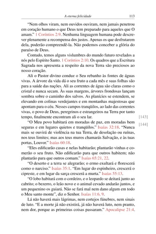 A eterna felicidade 113
“Nem olhos viram, nem ouvidos ouviram, nem jamais penetrou
em coração humano o que Deus tem preparado para aqueles que O
amam.” 1 Coríntios 2:9. Nenhuma linguagem humana pode descre-
ver plenamente a recompensa dos justos. Apenas os que desfrutarem
dela, poderão compreendê-la. Não podemos conceber a glória do
paraíso de Deus.
Contudo, temos alguns vislumbres do mundo futuro revelados a
nós pelo Espírito Santo. 1 Coríntios 2:10. Os quadros que a Escritura
Sagrada nos apresenta a respeito da nova Terra são preciosos ao
nosso coração.
Ali o Pastor divino conduz o Seu rebanho às fontes de águas
vivas. A árvore da vida dá o seu fruto a cada mês e suas folhas são
para a saúde das nações. Ali as correntes de água são claras como o
cristal e nunca secam. Às suas margens, árvores frondosas lançam
sombra sobre o caminho dos salvos. As planícies se estendem, se
elevando em colinas verdejantes e em montanhas majestosas que
apontam para o céu. Nesses campos tranqüilos, ao lado das correntes
vivas, o povo de Deus, peregrinos e estrangeiros na Terra por tanto
tempo, finalmente encontram ali o seu lar. [143]
[144]
“O Meu povo habitará em moradas de paz, em moradas bem
seguras e em lugares quietos e tranqüilos.” Isaías 32:18. “Nunca
mais se ouvirá de violência na tua Terra, de desolação ou ruínas,
nos teus limites; mas aos teus muros chamarás Salvação, e às tuas
portas, Louvor.” Isaías 60:18.
“Eles edificarão casas e nelas habitarão; plantarão vinhas e co-
merão o seu fruto. Não edificarão para que outros habitem; não
plantarão para que outros comam.” Isaías 65:21, 22.
“O deserto e a terra se alegrarão; o ermo exultará e florescerá
como o narciso.” Isaías 35:1. “Em lugar do espinheiro, crescerá o
cipreste, e em lugar da sarça crescerá a murta.” Isaías 55:13.
“O lobo habitará com o cordeiro, e o leopardo se deitará junto ao
cabrito; o bezerro, o leão novo e o animal cevado andarão juntos, e
um pequenino os guiará. Não se fará mal nem dano algum em todo
o Meu santo monte”, diz o Senhor. Isaías 11:6, 9.
Lá não haverá mais lágrimas, nem cortejos fúnebres, nem sinais
de luto. “E a morte já não existirá, já não haverá luto, nem pranto,
nem dor, porque as primeiras coisas passaram.” Apocalipse 21:4.
 