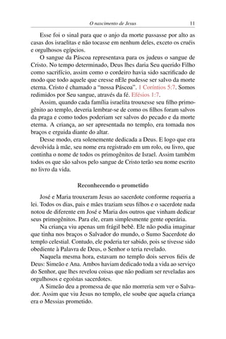 O nascimento de Jesus 11
Esse foi o sinal para que o anjo da morte passasse por alto as
casas dos israelitas e não tocasse em nenhum deles, exceto os cruéis
e orgulhosos egípcios.
O sangue da Páscoa representava para os judeus o sangue de
Cristo. No tempo determinado, Deus lhes daria Seu querido Filho
como sacrifício, assim como o cordeiro havia sido sacrificado de
modo que todo aquele que cresse nEle pudesse ser salvo da morte
eterna. Cristo é chamado a “nossa Páscoa”. 1 Coríntios 5:7. Somos
redimidos por Seu sangue, através da fé. Efésios 1:7.
Assim, quando cada família israelita trouxesse seu filho primo-
gênito ao templo, deveria lembrar-se de como os filhos foram salvos
da praga e como todos poderiam ser salvos do pecado e da morte
eterna. A criança, ao ser apresentada no templo, era tomada nos
braços e erguida diante do altar.
Desse modo, era solenemente dedicada a Deus. E logo que era
devolvida à mãe, seu nome era registrado em um rolo, ou livro, que
continha o nome de todos os primogênitos de Israel. Assim também
todos os que são salvos pelo sangue de Cristo terão seu nome escrito
no livro da vida.
Reconhecendo o prometido
José e Maria trouxeram Jesus ao sacerdote conforme requeria a
lei. Todos os dias, pais e mães traziam seus filhos e o sacerdote nada
notou de diferente em José e Maria dos outros que vinham dedicar
seus primogênitos. Para ele, eram simplesmente gente operária.
Na criança viu apenas um frágil bebê. Ele não podia imaginar
que tinha nos braços o Salvador do mundo, o Sumo Sacerdote do
templo celestial. Contudo, ele poderia ter sabido, pois se tivesse sido
obediente à Palavra de Deus, o Senhor o teria revelado.
Naquela mesma hora, estavam no templo dois servos fiéis de
Deus: Simeão e Ana. Ambos haviam dedicado toda a vida ao serviço
do Senhor, que lhes revelou coisas que não podiam ser reveladas aos
orgulhosos e egoístas sacerdotes.
A Simeão deu a promessa de que não morreria sem ver o Salva-
dor. Assim que viu Jesus no templo, ele soube que aquela criança
era o Messias prometido.
 