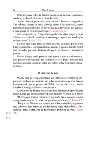 12 Vida de Jesus
Uma luz suave e divina iluminava o rosto de Jesus e, tomando-o
nos braços, Simeão louvou a Deus dizendo:
“Agora, Senhor, podes despedir em paz o Teu servo, segundo a
Tua palavra; porque os meus olhos já viram a Tua salvação, a qual
preparaste diante de todos os povos: luz para revelação aos gentios,
e para glória do Teu povo de Israel.” Lucas 2:29-32.
Ana, uma profetisa, “chegando naquela hora, dava graças a Deus
e falava a respeito do menino a todos os que esperavam a redenção
de Jerusalém”. Lucas 2:38.
É desse modo que Deus escolhe pessoas humildes para serem
Suas testemunhas. Com freqüência, aqueles a quem o mundo honra
são passados por alto. Muitos são como os líderes e sacerdotes
judeus.
Muitos há que estão prontos para servir e honrar a si mesmos,
mas pouco se preocupam em honrar e servir a Deus. Por isso Ele
não pode escolhê-los para contar aos outros sobre Seu amor e mise-
ricórdia.
O príncipe da paz
Maria, mãe de Jesus, meditava em silêncio a respeito da im-
portante profecia de Simeão. Ao olhar o menino em seus braços
lembrou-se do que os pastores de Belém haviam dito e seu coração
transbordou de gratidão e viva esperança.
As palavras de Simeão trouxeram-lhe à lembrança a profecia de
Isaías. Sabia que aquelas maravilhosas palavras referiam-se a Jesus:
“O povo que andava em trevas viu grande luz, e aos que viviam
na região da sombra da morte, resplandeceu-lhes a luz.” Isaías 9:2.
“Porque um Menino nos nasceu, um filho se nos deu; o governo
está sobre os Seus ombros; e o Seu nome será: Maravilhoso Con-
selheiro, Deus Forte, Pai da Eternidade, Príncipe da Paz.” Isaías
9:6.[14]
[15]
 