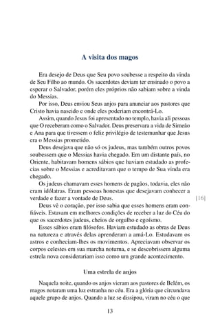 A visita dos magos
Era desejo de Deus que Seu povo soubesse a respeito da vinda
de Seu Filho ao mundo. Os sacerdotes deviam ter ensinado o povo a
esperar o Salvador, porém eles próprios não sabiam sobre a vinda
do Messias.
Por isso, Deus enviou Seus anjos para anunciar aos pastores que
Cristo havia nascido e onde eles poderiam encontrá-Lo.
Assim, quando Jesus foi apresentado no templo, havia ali pessoas
que O receberam como o Salvador. Deus preservara a vida de Simeão
e Ana para que tivessem o feliz privilégio de testemunhar que Jesus
era o Messias prometido.
Deus desejava que não só os judeus, mas também outros povos
soubessem que o Messias havia chegado. Em um distante país, no
Oriente, habitavam homens sábios que haviam estudado as profe-
cias sobre o Messias e acreditavam que o tempo de Sua vinda era
chegado.
Os judeus chamavam esses homens de pagãos, todavia, eles não
eram idólatras. Eram pessoas honestas que desejavam conhecer a
verdade e fazer a vontade de Deus. [16]
Deus vê o coração, por isso sabia que esses homens eram con-
fiáveis. Estavam em melhores condições de receber a luz do Céu do
que os sacerdotes judeus, cheios de orgulho e egoísmo.
Esses sábios eram filósofos. Haviam estudado as obras de Deus
na natureza e através delas aprenderam a amá-Lo. Estudavam os
astros e conheciam-lhes os movimentos. Apreciavam observar os
corpos celestes em sua marcha noturna, e se descobrissem alguma
estrela nova considerariam isso como um grande acontecimento.
Uma estrela de anjos
Naquela noite, quando os anjos vieram aos pastores de Belém, os
magos notaram uma luz estranha no céu. Era a glória que circundava
aquele grupo de anjos. Quando a luz se dissipou, viram no céu o que
13
 