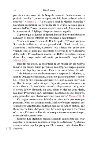 14 Vida de Jesus
parecia ser uma nova estrela. Naquele momento, lembraram-se da
profecia que diz: “Uma estrela procederá de Jacó, de Israel subirá
um cetro.” Números 24:17. Seria esse o sinal do Messias prometido?
Decidiram acompanhá-la e ver aonde ela os levaria. A estrela guiou-
os até a Judéia. Porém, quando se aproximaram de Jerusalém, sua
luz tornou-se tão frágil que não puderam mais segui-la.
Supondo que os judeus pudessem indicar-lhes o caminho até o
Salvador, os magos entraram em Jerusalém e perguntaram:
“Onde está o recém-nascido Rei dos judeus? Porque vimos a
Sua estrela no Oriente e viemos para adorá-Lo. Tendo ouvido isso,
alarmou-se o rei Herodes, e, com ele, toda a Jerusalém; então, con-
vocando todos os principais sacerdotes e escribas do povo, indagava
deles onde o Cristo deveria nascer. Em Belém da Judéia, respon-
deram eles, porque assim está escrito por intermédio do profeta.”
Mateus 2:2-5.
Herodes não gostou de ouvir falar de um rei que um dia poderia
tomar o seu trono. Então perguntou aos próprios magos quando
viram a estrela pela primeira vez. E ele os enviou a Belém, dizendo:
“Ide informar-vos cuidadosamente a respeito do Menino; e,
quando O tiverdes encontrado, avisai-me, para eu também ir adorá-
Lo. Depois de ouvirem o rei, partiram; e eis que a estrela que viram
no Oriente os precedia, até que, chegando, parou sobre onde es-
tava o Menino. E, vendo eles a estrela, alegraram-se com grande
e intenso júbilo. Entrando na casa, viram o Menino com Maria,
Sua mãe. Prostrando-se, O adoraram; e, abrindo os seus tesouros,
entregaram-Lhe suas ofertas: ouro, incenso e mirra.” Mateus 2:8-11.
Os magos trouxeram ao Salvador as coisas mais preciosas que
possuíam. Nisto nos deram exemplo. Muitos oferecem presentes aos
seus amigos terrestres, mas nada têm para dar ao Amigo celestial que
lhes concede tantas bênçãos. Não devíamos agir assim. Devemos
oferecer a Cristo o melhor de tudo o que temos — nosso tempo,
nosso dinheiro, nosso amor.
Estamos Lhe ofertando presentes quando damos para confortar
os pobres e ensinamos às pessoas a respeito do Salvador. Ajudamos
assim a salvar aqueles por quem Ele morreu e tais ofertas Deus
abençoa.[17]
 