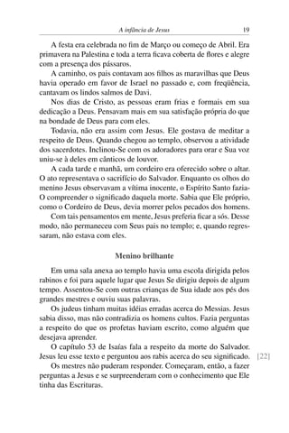 A infância de Jesus 19
A festa era celebrada no fim de Março ou começo de Abril. Era
primavera na Palestina e toda a terra ficava coberta de flores e alegre
com a presença dos pássaros.
A caminho, os pais contavam aos filhos as maravilhas que Deus
havia operado em favor de Israel no passado e, com freqüência,
cantavam os lindos salmos de Davi.
Nos dias de Cristo, as pessoas eram frias e formais em sua
dedicação a Deus. Pensavam mais em sua satisfação própria do que
na bondade de Deus para com eles.
Todavia, não era assim com Jesus. Ele gostava de meditar a
respeito de Deus. Quando chegou ao templo, observou a atividade
dos sacerdotes. Inclinou-Se com os adoradores para orar e Sua voz
uniu-se à deles em cânticos de louvor.
A cada tarde e manhã, um cordeiro era oferecido sobre o altar.
O ato representava o sacrifício do Salvador. Enquanto os olhos do
menino Jesus observavam a vítima inocente, o Espírito Santo fazia-
O compreender o significado daquela morte. Sabia que Ele próprio,
como o Cordeiro de Deus, devia morrer pelos pecados dos homens.
Com tais pensamentos em mente, Jesus preferia ficar a sós. Desse
modo, não permaneceu com Seus pais no templo; e, quando regres-
saram, não estava com eles.
Menino brilhante
Em uma sala anexa ao templo havia uma escola dirigida pelos
rabinos e foi para aquele lugar que Jesus Se dirigiu depois de algum
tempo. Assentou-Se com outras crianças de Sua idade aos pés dos
grandes mestres e ouviu suas palavras.
Os judeus tinham muitas idéias erradas acerca do Messias. Jesus
sabia disso, mas não contradizia os homens cultos. Fazia perguntas
a respeito do que os profetas haviam escrito, como alguém que
desejava aprender.
O capítulo 53 de Isaías fala a respeito da morte do Salvador.
Jesus leu esse texto e perguntou aos rabis acerca do seu significado. [22]
Os mestres não puderam responder. Começaram, então, a fazer
perguntas a Jesus e se surpreenderam com o conhecimento que Ele
tinha das Escrituras.
 