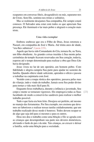 A infância de Jesus 21
ocupamos em conversas fúteis, desagradáveis ou más, separamo-nos
de Cristo. Sem Ele, sentimo-nos tristes e solitários.
Mas se realmente desejamos Sua companhia, Ele sempre estará
conosco. O Salvador ama estar com todos os que apreciam Sua
presença. Ele iluminará o lar mais pobre e alegrará o coração mais
triste.
Uma vida exemplar
Embora soubesse que era o Filho de Deus, Jesus retornou a
Nazaré, em companhia de José e Maria. Até trinta anos de idade,
“era-lhes submisso”. Lucas 2:51.
Aquele que havia sido Comandante do Céu, tornara-Se, na Terra,
um filho obediente. As grandes coisas trazidas à Sua mente pelas
cerimônias do templo ficavam reservadas em Seu coração, todavia,
esperou até o tempo determinado para realizar a obra que Deus Lhe
havia designado.
Jesus viveu no lar de um operário, um homem pobre. Com
fidelidade e alegria cumpria Sua parte para ajudar no sustento da
família. Quando obteve idade suficiente, aprendeu o ofício e passou
a trabalhar na carpintaria com José.
Vestido com a roupa rústica dos operários, passava pelas ruas
do vilarejo, indo e vindo do trabalho. Jamais usou Seu poder divino
para tornar a vida mais fácil para Si.
Enquanto Jesus trabalhava, durante a infância e juventude, Seu
corpo e mente se tornaram vigorosos. Ele empregava todas as Suas [23]
faculdades de modo a conservá-las saudáveis para realizar o melhor
trabalho possível.
Tudo o que fazia era bem feito. Desejava ser perfeito, até mesmo
no manejo das ferramentas. Por Seu exemplo, nos ensinou que deve-
mos ser laboriosos e realizar nossas tarefas cuidadosamente; que um
trabalho realizado desse modo é honroso. Todos devem ocupar-se
de algo que seja útil para si mesmos e para os outros.
Deus nos deu o trabalho como uma bênção e Ele se agrada com
as crianças que desempenham sua parte nos deveres domésticos,
aliviando o fardo do pai e da mãe. Tais crianças, ao crescer e deixar
a família, serão uma bênção para a sociedade.
 